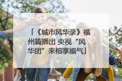 《城市风华录》福州篇播出 央视“风华团”来榕享福气