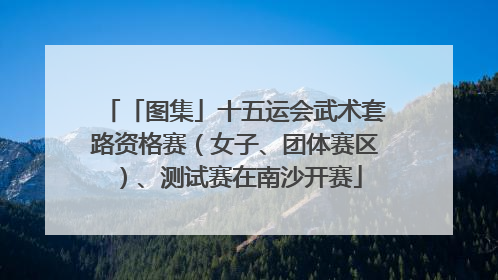 「图集」十五运会武术套路资格赛（女子、团体赛区）、测试赛在南沙开赛