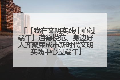 「我在文明实践中心过端午」道德模范、身边好人齐聚荣成市新时代文明实践中心过端午