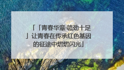 「青春华章·赣劲十足」让青春在传承红色基因的征途中熠熠闪光