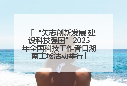 “矢志创新发展 建设科技强国”2025年全国科技工作者日湖南主场活动举行