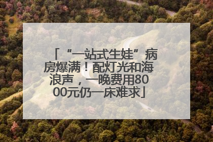 “一站式生娃”病房爆满！配灯光和海浪声，一晚费用8000元仍一床难求