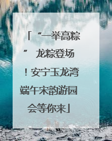“一举高粽” 龙粽登场！安宁玉龙湾端午宋韵游园会等你来