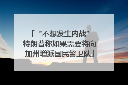 “不想发生内战” 特朗普称如果需要将向加州增派国民警卫队