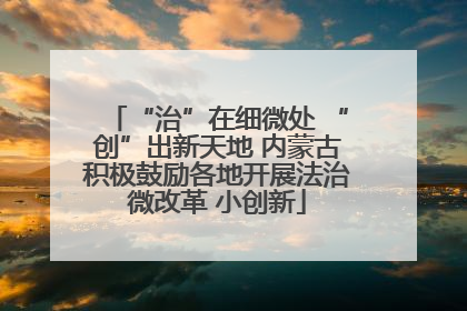 “治”在细微处 “创”出新天地 内蒙古积极鼓励各地开展法治微改革 小创新