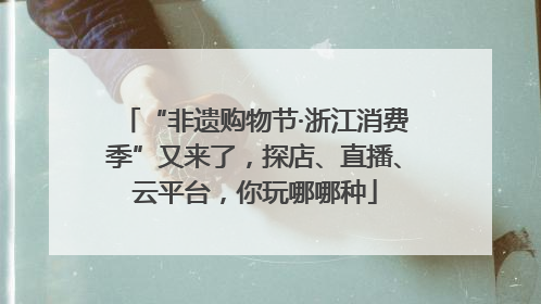 “非遗购物节·浙江消费季”又来了，探店、直播、云平台，你玩哪哪种