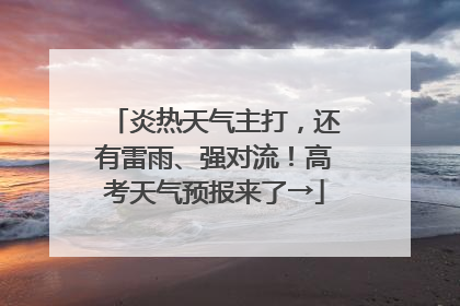 炎热天气主打，还有雷雨、强对流！高考天气预报来了→
