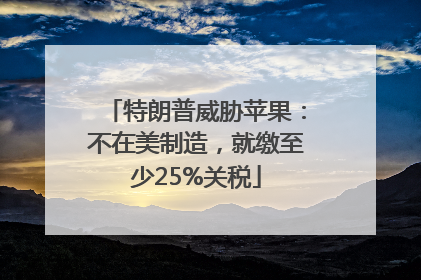 特朗普威胁苹果：不在美制造，就缴至少25%关税