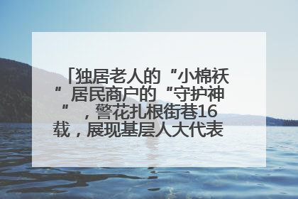 独居老人的“小棉袄”居民商户的“守护神”，警花扎根街巷16载，展现基层人大代表的炽热情怀