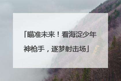 瞄准未来！看海淀少年神枪手，逐梦射击场