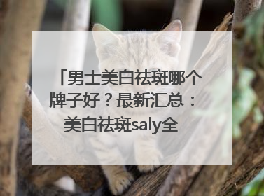 男士美白祛斑哪个牌子好？最新汇总：美白祛斑saly全网十大品牌
