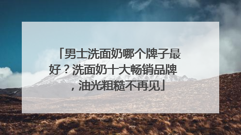 男士洗面奶哪个牌子最好？洗面奶十大畅销品牌，油光粗糙不再见