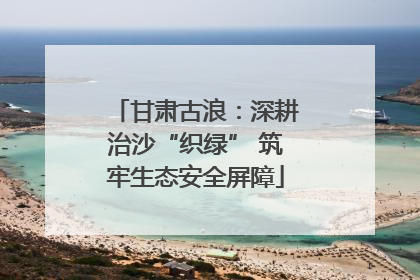 甘肃古浪：深耕治沙“织绿” 筑牢生态安全屏障