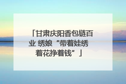 甘肃庆阳香包链百业 绣娘“带着娃绣着花挣着钱”