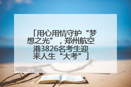 用心用情守护“梦想之光”，郑州航空港3826名考生迎来人生“大考”