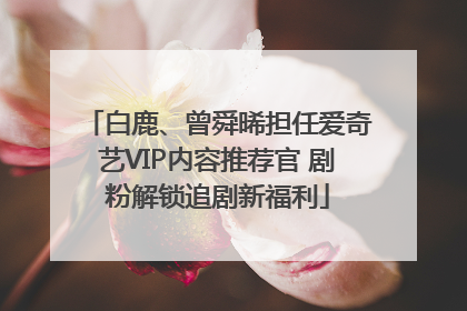 白鹿、曾舜晞担任爱奇艺VIP内容推荐官 剧粉解锁追剧新福利