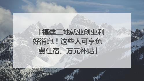 福建三地就业创业利好消息！这些人可享免费住宿、万元补贴