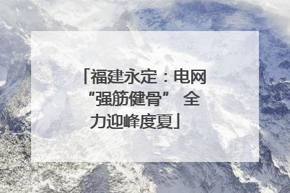 福建永定：电网“强筋健骨” 全力迎峰度夏