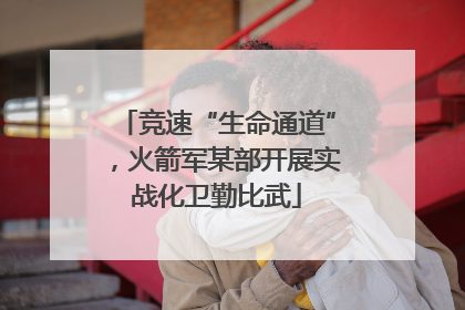 竞速“生命通道”，火箭军某部开展实战化卫勤比武