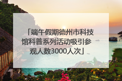 端午假期德州市科技馆科普系列活动吸引参观人数3000人次