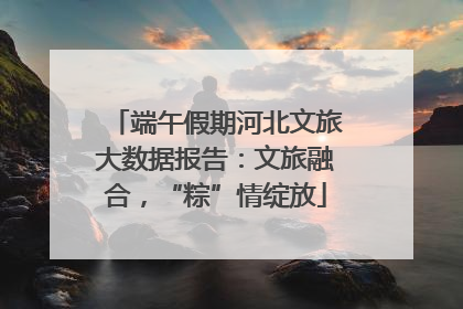 端午假期河北文旅大数据报告：文旅融合，“粽”情绽放