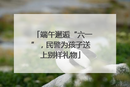 端午邂逅“六一”，民警为孩子送上别样礼物