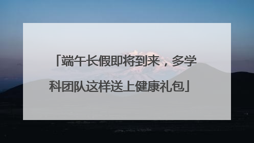 端午长假即将到来，多学科团队这样送上健康礼包