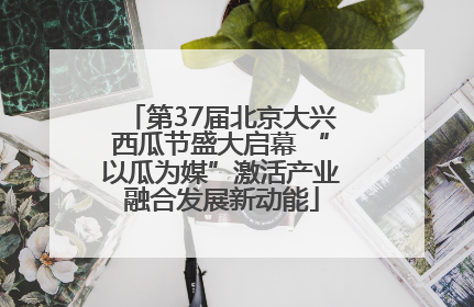 第37届北京大兴西瓜节盛大启幕 “以瓜为媒”激活产业融合发展新动能