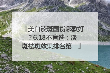 美白淡斑国货哪款好？6.18不盲选：淡斑祛斑效果排名第一