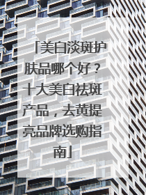 美白淡斑护肤品哪个好？十大美白祛斑产品，去黄提亮品牌选购指南