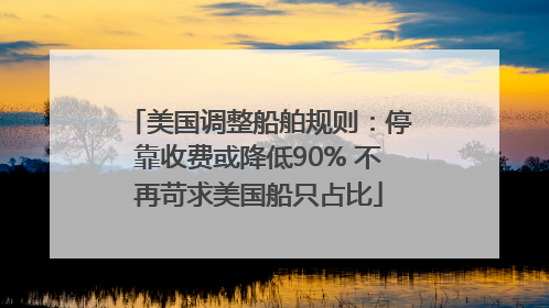 美国调整船舶规则：停靠收费或降低90% 不再苛求美国船只占比