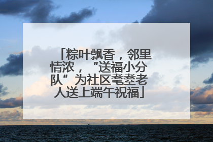 粽叶飘香，邻里情浓，“送福小分队”为社区耄耋老人送上端午祝福