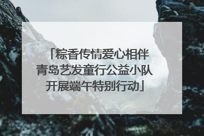 粽香传情爱心相伴 青岛艺发童行公益小队开展端午特别行动