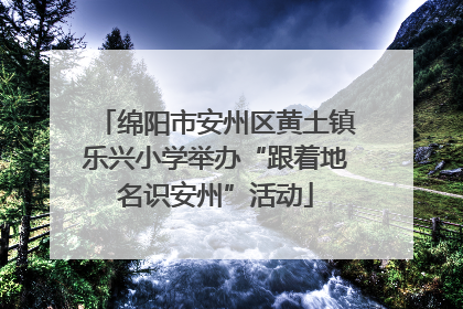 绵阳市安州区黄土镇乐兴小学举办“跟着地名识安州”活动