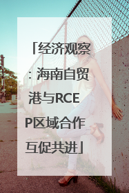 经济观察：海南自贸港与RCEP区域合作互促共进