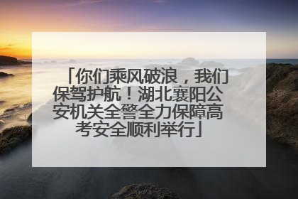 你们乘风破浪，我们保驾护航！湖北襄阳公安机关全警全力保障高考安全顺利举行