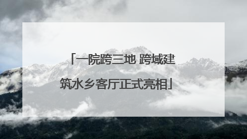一院跨三地 跨域建筑水乡客厅正式亮相