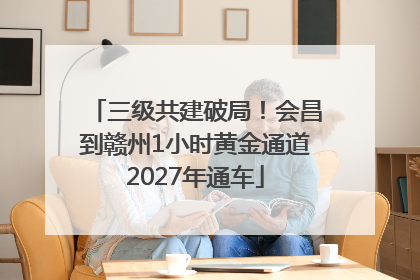 三级共建破局！会昌到赣州1小时黄金通道2027年通车