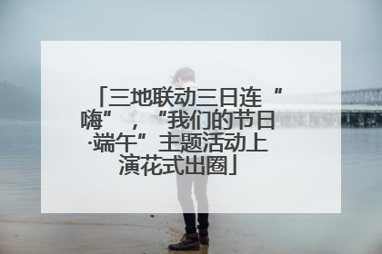 三地联动三日连“嗨”，“我们的节日·端午”主题活动上演花式出圈