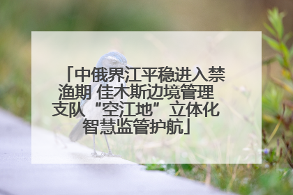 中俄界江平稳进入禁渔期 佳木斯边境管理支队“空江地”立体化智慧监管护航