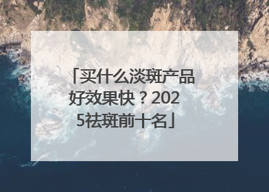 买什么淡斑产品好效果快？2025祛斑前十名
