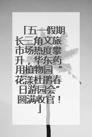 五一假期长三角文旅市场热度攀升，华东药用植物园“花漾杜鹃春日游园会”圆满收官！