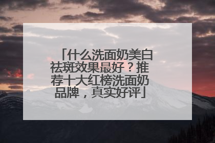 什么洗面奶美白祛斑效果最好？推荐十大红榜洗面奶品牌，真实好评