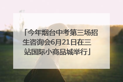 今年烟台中考第三场招生咨询会6月21日在三站国际小商品城举行