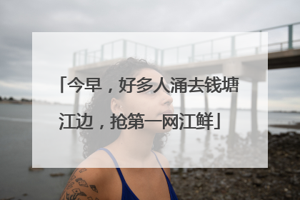 今早，好多人涌去钱塘江边，抢第一网江鲜