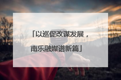 以巡促改谋发展，南乐融媒谱新篇
