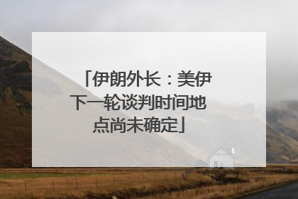 伊朗外长：美伊下一轮谈判时间地点尚未确定