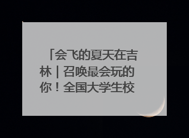 会飞的夏天在吉林｜召唤最会玩的你！全国大学生校园达人吉林探线活动招募中
