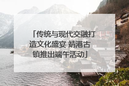 传统与现代交融打造文化盛宴 靖港古镇推出端午活动