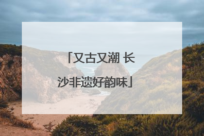 又古又潮 长沙非遗好韵味